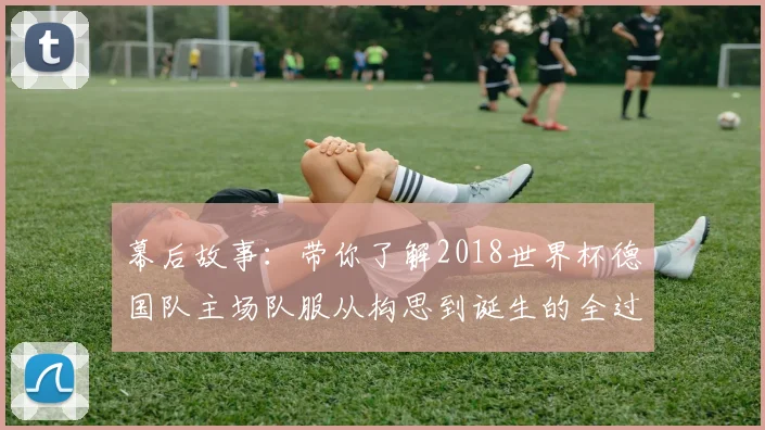 幕后故事：带你了解2018世界杯德国队主场队服从构思到诞生的全过程