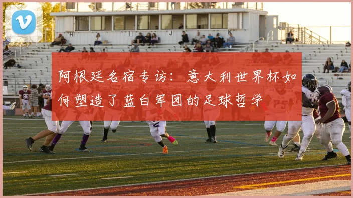 阿根廷名宿专访：意大利世界杯如何塑造了蓝白军团的足球哲学